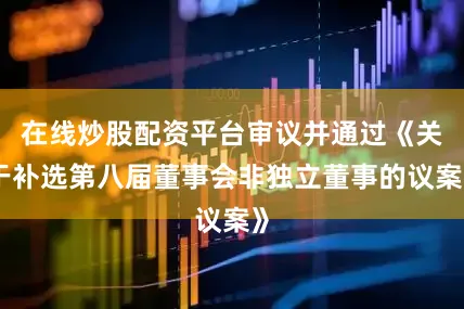 在线炒股配资平台审议并通过《关于补选第八届董事会非独立董事的议案》
