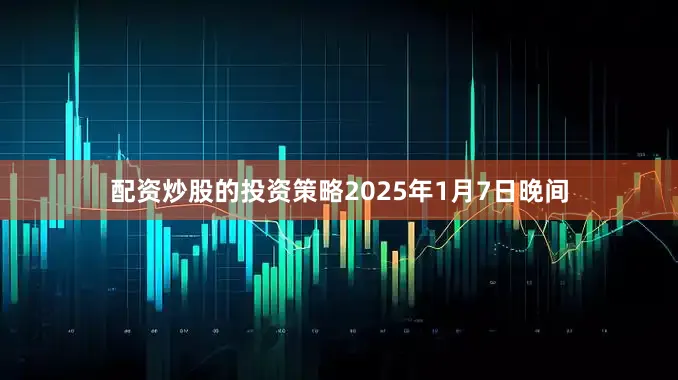 配资炒股的投资策略2025年1月7日晚间