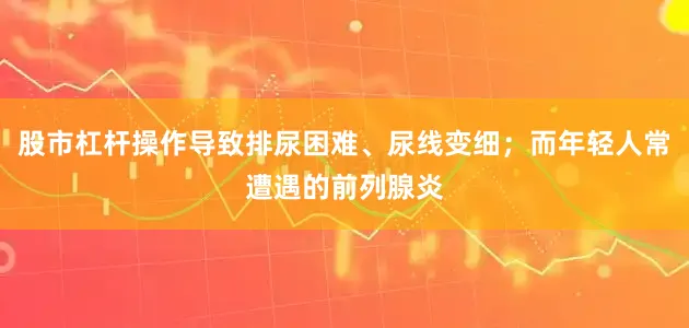 股市杠杆操作导致排尿困难、尿线变细；而年轻人常遭遇的前列腺炎