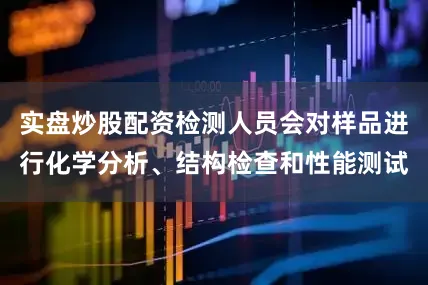 实盘炒股配资检测人员会对样品进行化学分析、结构检查和性能测试