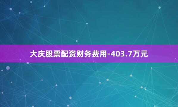 大庆股票配资财务费用-403.7万元