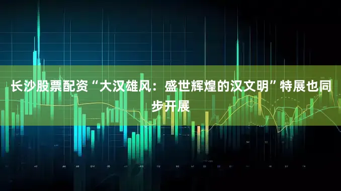 长沙股票配资“大汉雄风：盛世辉煌的汉文明”特展也同步开展