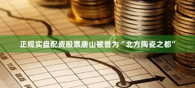 正规实盘配资股票唐山被誉为“北方陶瓷之都”