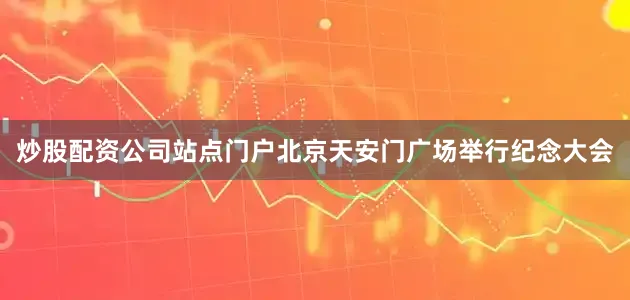 炒股配资公司站点门户北京天安门广场举行纪念大会
