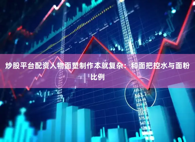 炒股平台配资人物面塑制作本就复杂：和面把控水与面粉比例