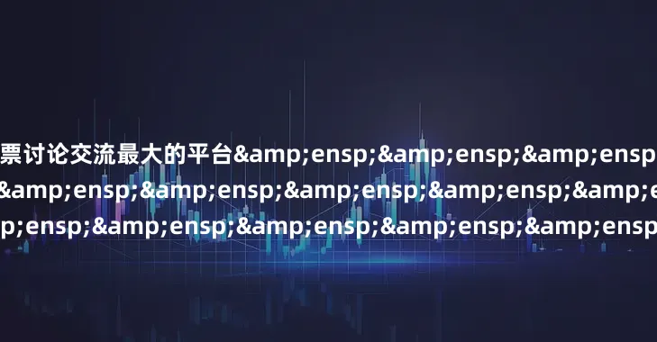 股票讨论交流最大的平台&ensp;&ensp;&ensp;&ensp;&ensp;&ensp;&ensp;&ensp;&ensp;&ensp;&ensp;&ensp;&ensp;&ensp;&ensp;&ensp;&ensp;&ensp;&ensp;&ensp;&ensp;&ensp;&ensp;&ensp;&ensp;&ensp;&ensp;&ensp;&ensp;&ensp;&ensp;&en